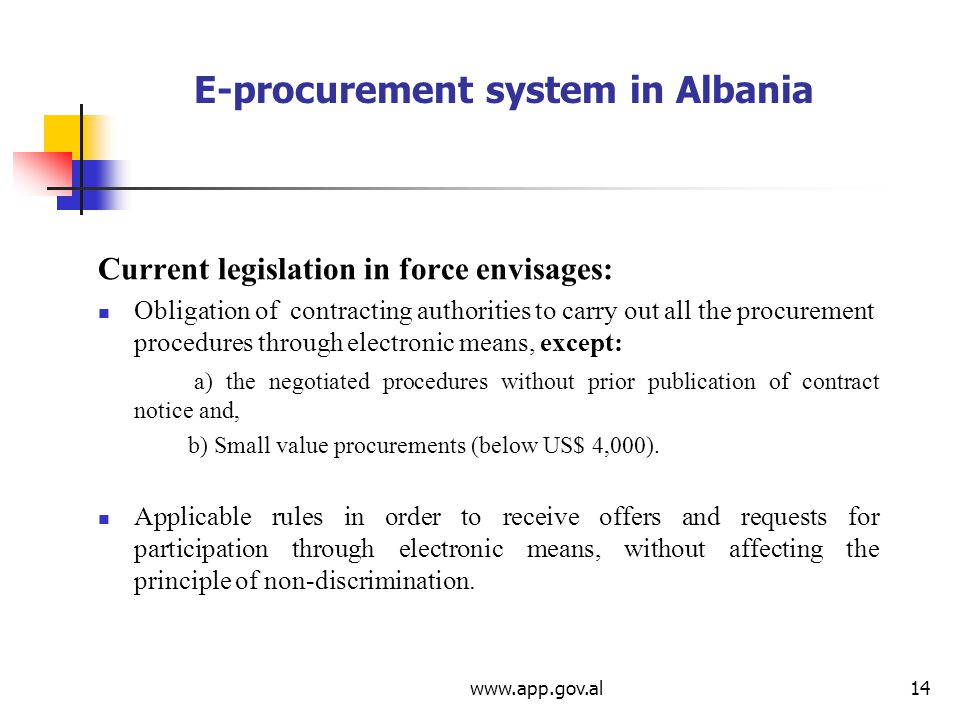 E-procurement system in Albania Current legislation in force envisages: Obligation of contracting authorities to carry out all the procurement procedures through electronic means, except: a) the negotiated procedures without prior publication of contract notice and, b) Small value procurements (below US$ 4,000).