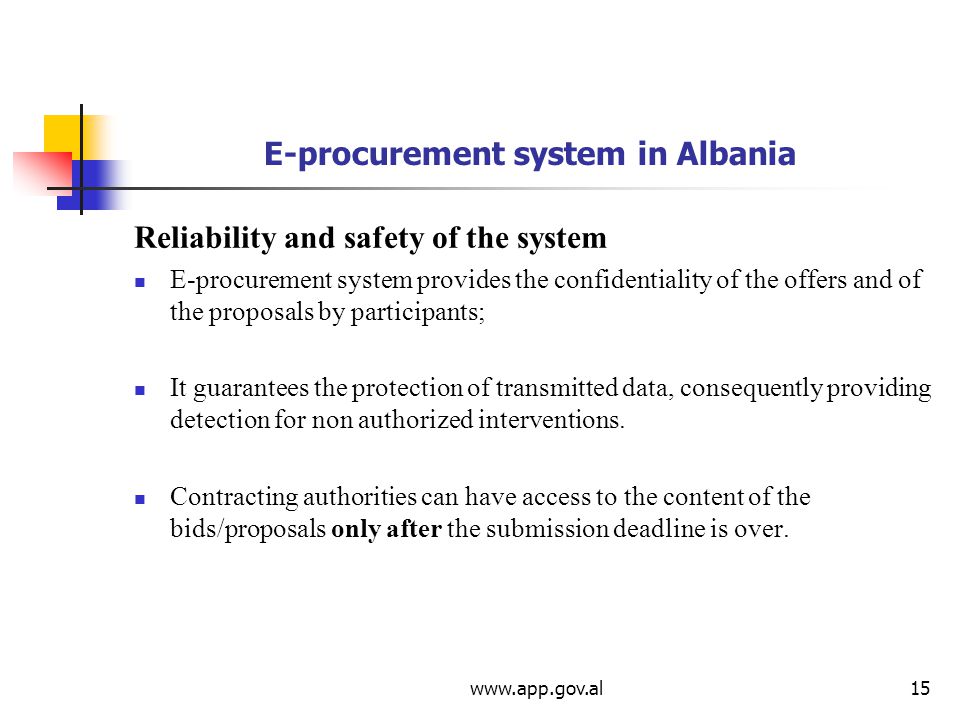 E-procurement system in Albania Reliability and safety of the system E-procurement system provides the confidentiality of the offers and of the proposals by participants; It guarantees the protection of transmitted data, consequently providing detection for non authorized interventions.