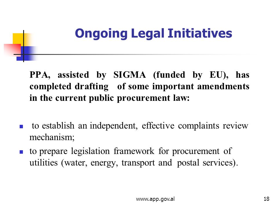 Ongoing Legal Initiatives PPA, assisted by SIGMA (funded by EU), has completed drafting of some important amendments in the current public procurement law: to establish an independent, effective complaints review mechanism; to prepare legislation framework for procurement of utilities (water, energy, transport and postal services).