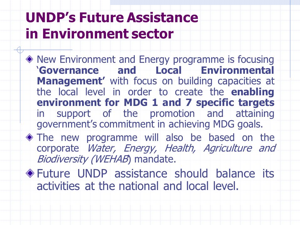 UNDP’s Future Assistance in Environment sector New Environment and Energy programme is focusing ‘Governance and Local Environmental Management’ with focus on building capacities at the local level in order to create the enabling environment for MDG 1 and 7 specific targets in support of the promotion and attaining government’s commitment in achieving MDG goals.
