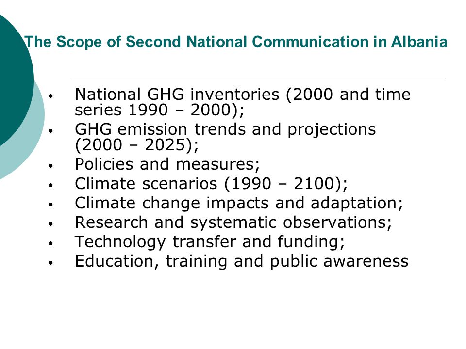 The Scope of Second National Communication in Albania National GHG inventories (2000 and time series 1990 – 2000); GHG emission trends and projections (2000 – 2025); Policies and measures; Climate scenarios (1990 – 2100); Climate change impacts and adaptation; Research and systematic observations; Technology transfer and funding; Education, training and public awareness
