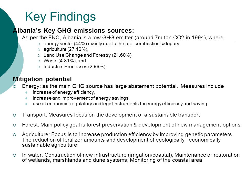 Key Findings Albania’s Key GHG emissions sources:  As per the FNC, Albania is a low GHG emitter (around 7m ton CO2 in 1994), where :  energy sector (44%) mainly due to the fuel combustion category,  agriculture (27.12%),  Land Use Change and Forestry (21.60%),  Waste (4.81%), and  Industrial Processes (2.96%) Mitigation potential  Energy: as the main GHG source has large abatement potential.
