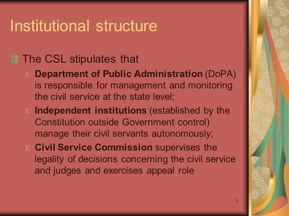 2 Institutional structure The CSL stipulates that Department of Public Administration (DoPA) is responsible for management and monitoring the civil service at the state level; Independent institutions (established by the Constitution outside Government control) manage their civil servants autonomously; Civil Service Commission supervises the legality of decisions concerning the civil service and judges and exercises appeal role