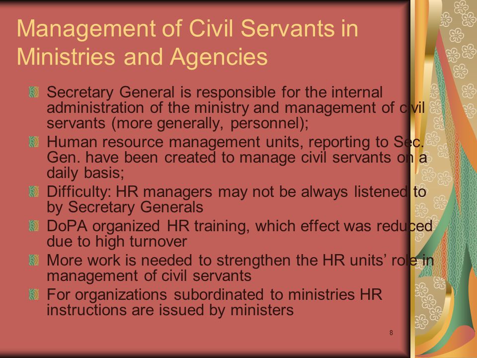 8 Management of Civil Servants in Ministries and Agencies Secretary General is responsible for the internal administration of the ministry and management of civil servants (more generally, personnel); Human resource management units, reporting to Sec.