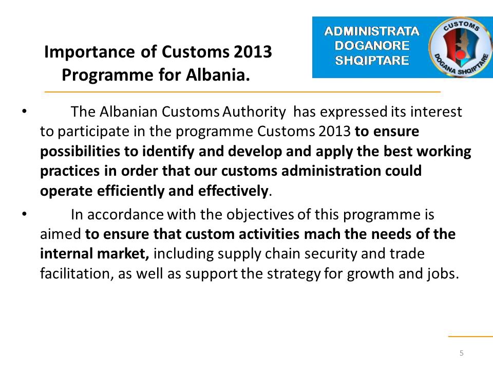 The Albanian Customs Authority has expressed its interest to participate in the programme Customs 2013 to ensure possibilities to identify and develop and apply the best working practices in order that our customs administration could operate efficiently and effectively.