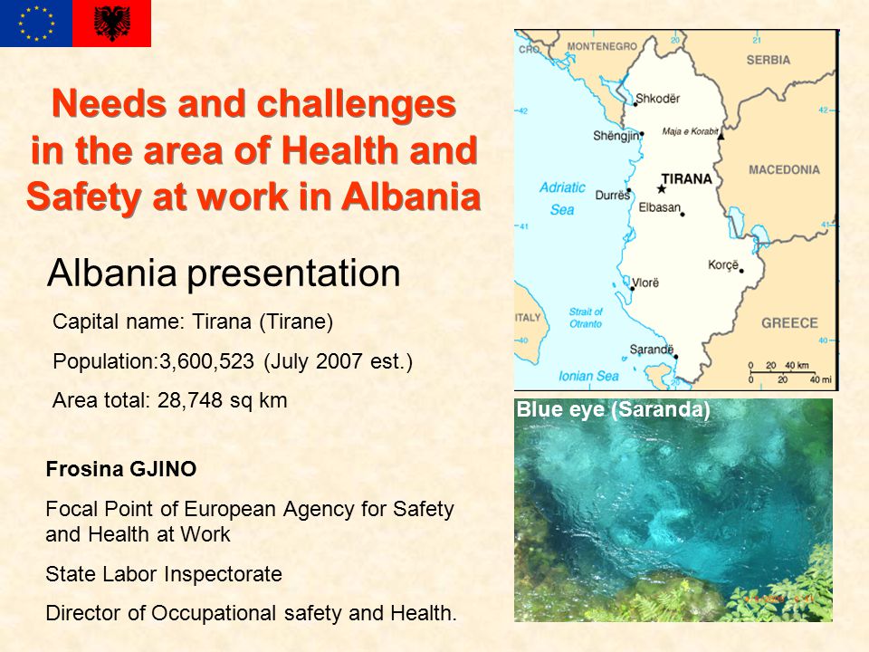 Albania presentation Capital name: Tirana (Tirane) Population:3,600,523 (July 2007 est.) Area total: 28,748 sq km Frosina GJINO Focal Point of European Agency for Safety and Health at Work State Labor Inspectorate Director of Occupational safety and Health.
