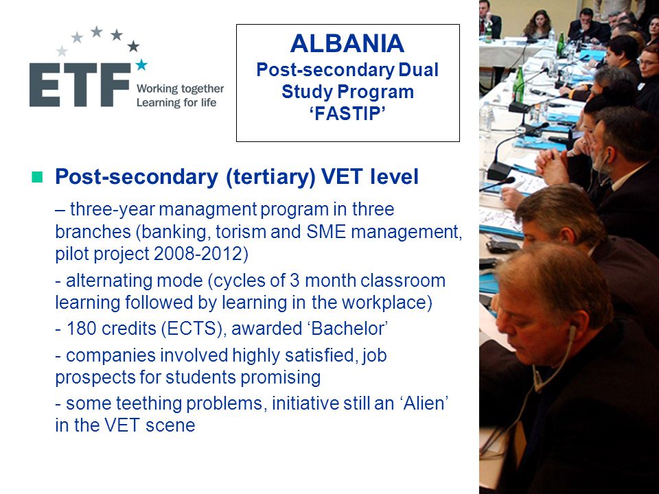 ALBANIA Post-secondary Dual Study Program ‘FASTIP’ Post-secondary (tertiary) VET level – three-year managment program in three branches (banking, torism and SME management, pilot project ) - alternating mode (cycles of 3 month classroom learning followed by learning in the workplace) credits (ECTS), awarded ‘Bachelor’ - companies involved highly satisfied, job prospects for students promising - some teething problems, initiative still an ‘Alien’ in the VET scene