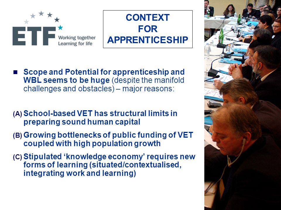 CONTEXT FOR APPRENTICESHIP Scope and Potential for apprenticeship and WBL seems to be huge (despite the manifold challenges and obstacles) – major reasons: (A) School-based VET has structural limits in preparing sound human capital (B) Growing bottlenecks of public funding of VET coupled with high population growth (C) Stipulated ‘knowledge economy’ requires new forms of learning (situated/contextualised, integrating work and learning)
