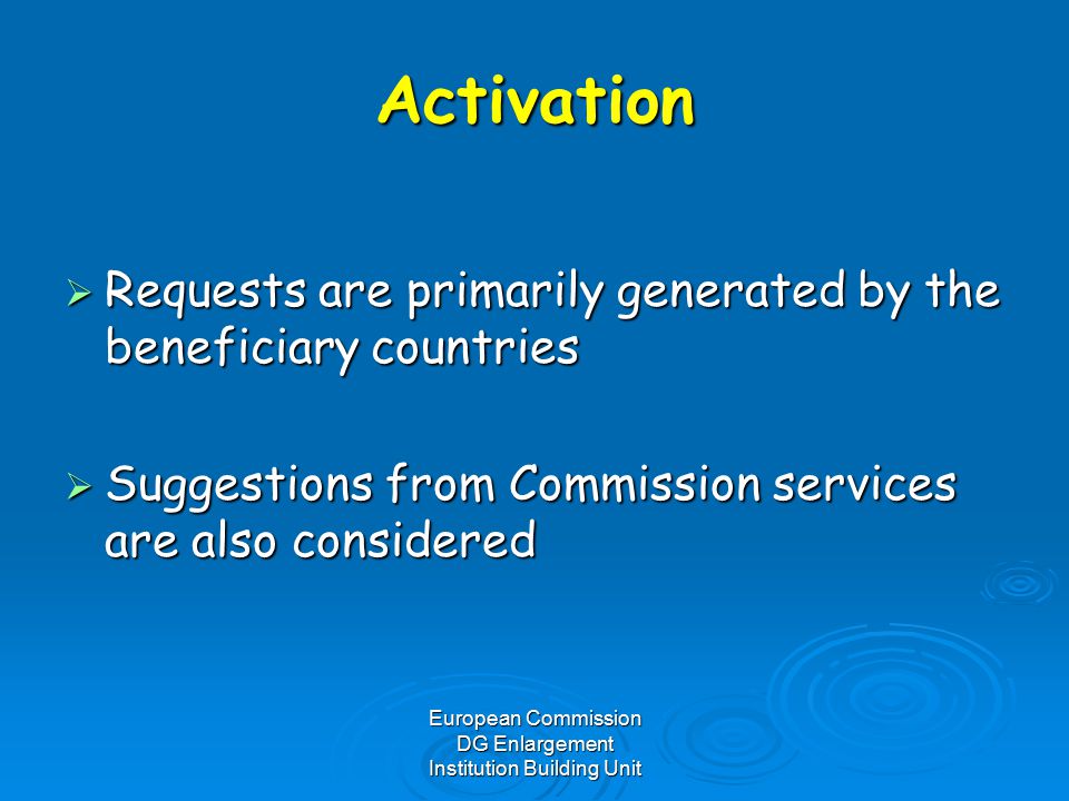 European Commission DG Enlargement Institution Building Unit Activation  Requests are primarily generated by the beneficiary countries  Suggestions from Commission services are also considered