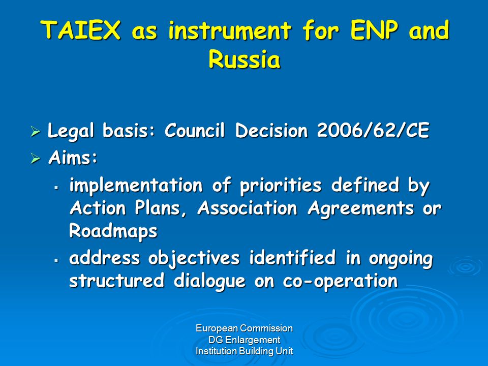 European Commission DG Enlargement Institution Building Unit TAIEX as instrument for ENP and Russia  Legal basis: Council Decision 2006/62/CE  Aims:  implementation of priorities defined by Action Plans, Association Agreements or Roadmaps  address objectives identified in ongoing structured dialogue on co-operation