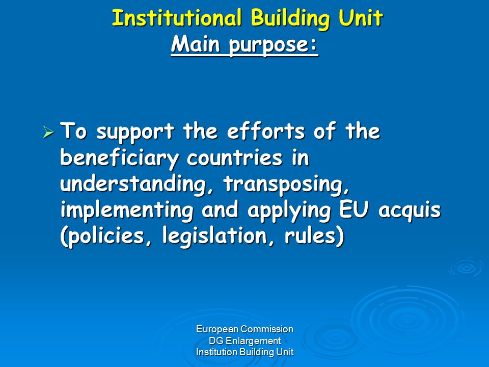 European Commission DG Enlargement Institution Building Unit Institutional Building Unit Main purpose: Institutional Building Unit Main purpose:  To support the efforts of the beneficiary countries in understanding, transposing, implementing and applying EU acquis (policies, legislation, rules)