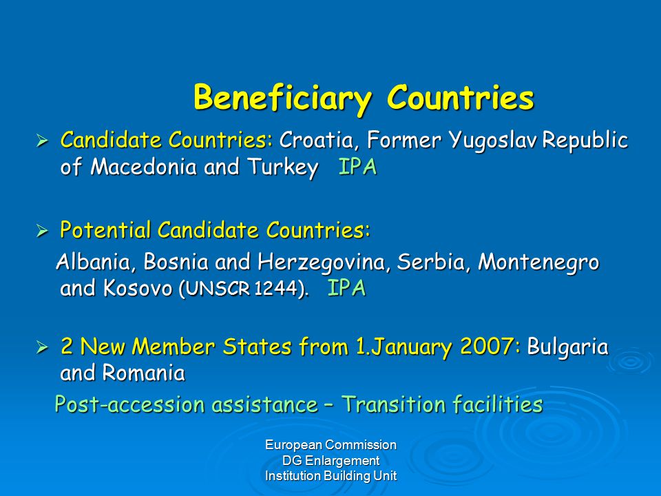 European Commission DG Enlargement Institution Building Unit Beneficiary Countries  Candidate Countries: Croatia, Former Yugoslav Republic of Macedonia and Turkey IPA  Potential Candidate Countries: Albania, Bosnia and Herzegovina, Serbia, Montenegro and Kosovo (UNSCR 1244).