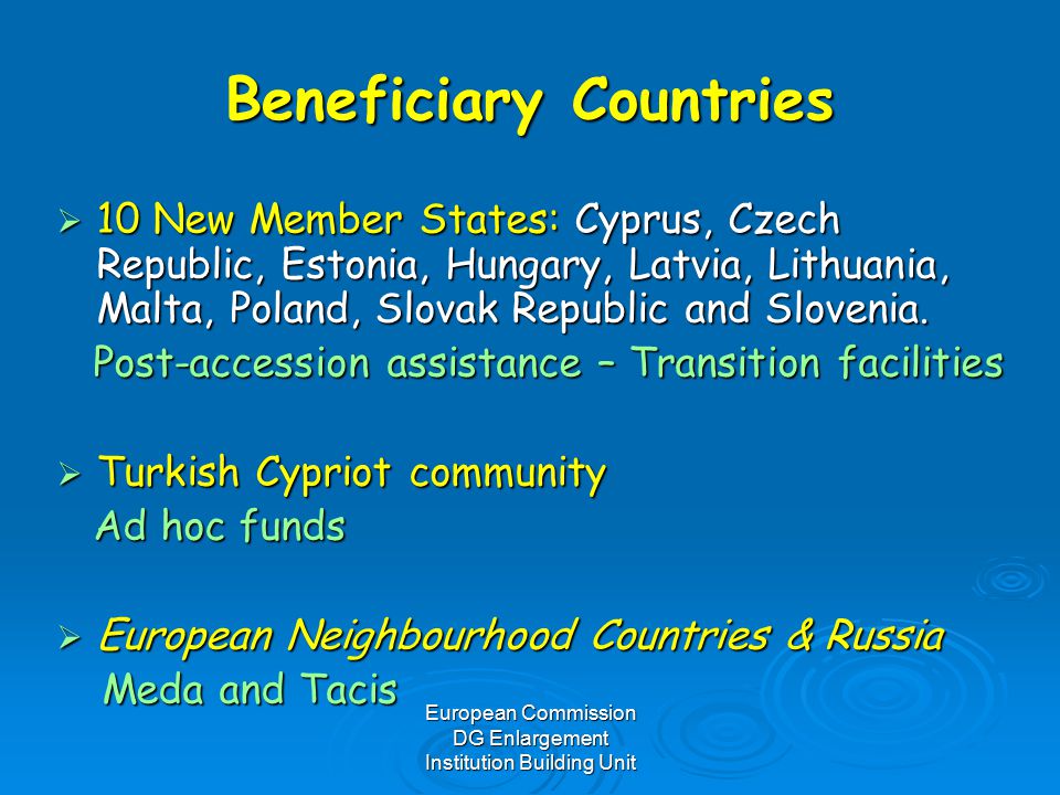 European Commission DG Enlargement Institution Building Unit Beneficiary Countries  10 New Member States: Cyprus, Czech Republic, Estonia, Hungary, Latvia, Lithuania, Malta, Poland, Slovak Republic and Slovenia.