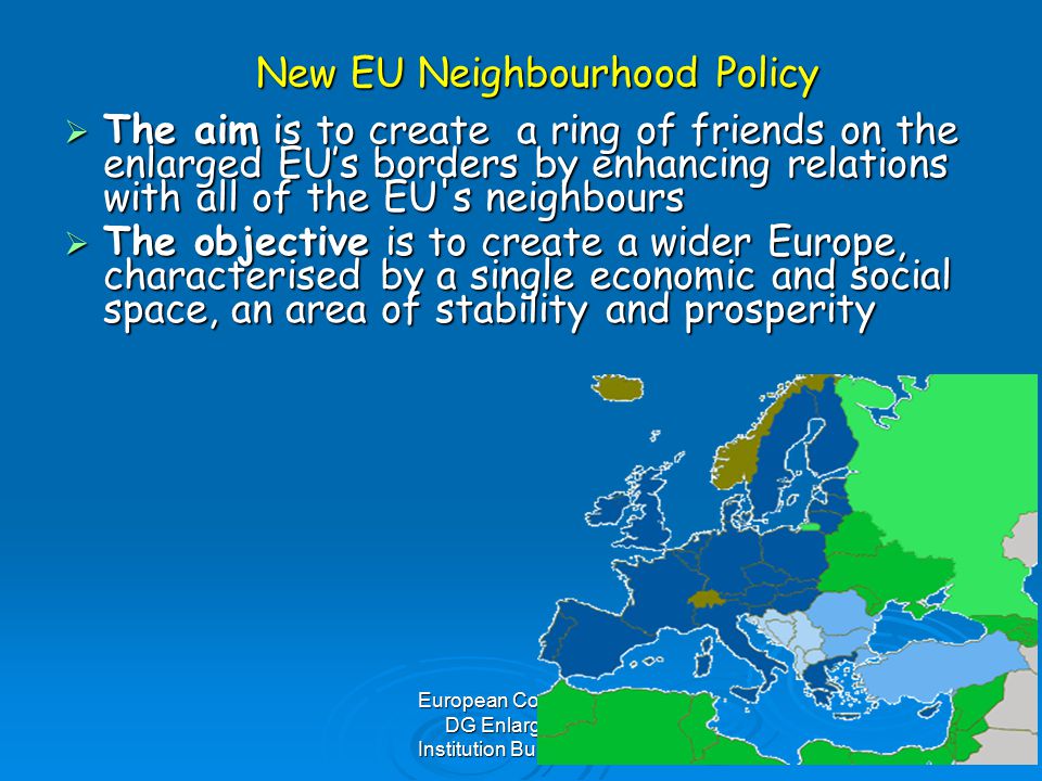 European Commission DG Enlargement Institution Building Unit New EU Neighbourhood Policy  The aim is to create a ring of friends on the enlarged EU’s borders by enhancing relations with all of the EU s neighbours  The objective is to create a wider Europe, characterised by a single economic and social space, an area of stability and prosperity