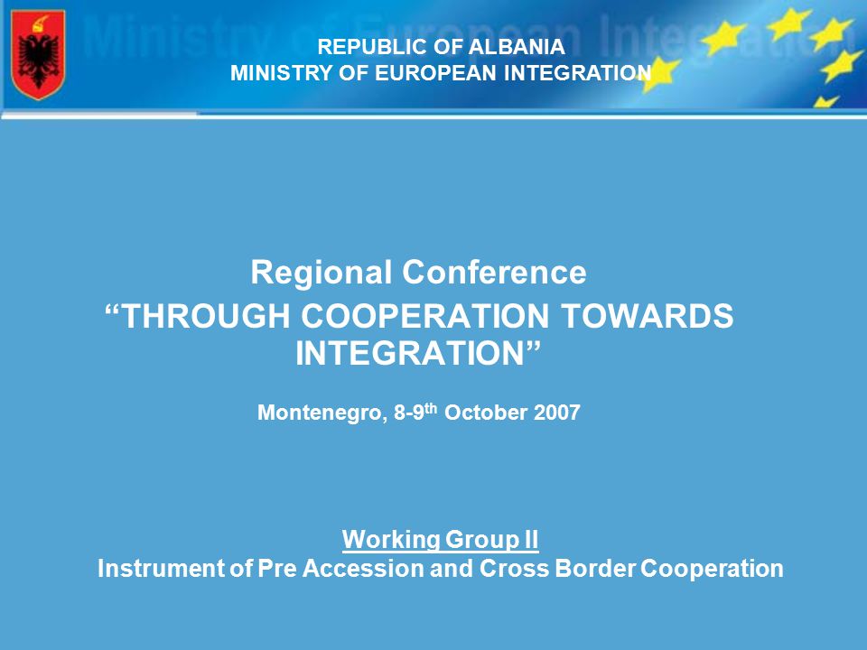 Regional Conference THROUGH COOPERATION TOWARDS INTEGRATION Montenegro, 8-9 th October 2007 Working Group II Instrument of Pre Accession and Cross Border Cooperation REPUBLIC OF ALBANIA MINISTRY OF EUROPEAN INTEGRATION