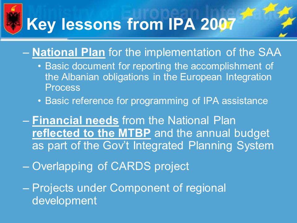 Key lessons from IPA 2007 –National Plan for the implementation of the SAA Basic document for reporting the accomplishment of the Albanian obligations in the European Integration Process Basic reference for programming of IPA assistance –Financial needs from the National Plan reflected to the MTBP and the annual budget as part of the Gov’t Integrated Planning System –Overlapping of CARDS project –Projects under Component of regional development