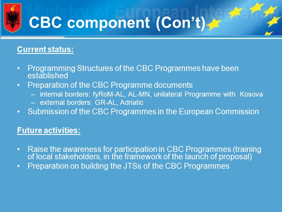 CBC component (Con’t) Current status: Programming Structures of the CBC Programmes have been established Preparation of the CBC Programme documents –internal borders: fyRoM-AL, AL-MN, unilateral Programme with Kosova –external borders: GR-AL, Adriatic Submission of the CBC Programmes in the European Commission Future activities: Raise the awareness for participation in CBC Programmes (training of local stakeholders, in the framework of the launch of proposal) Preparation on building the JTSs of the CBC Programmes