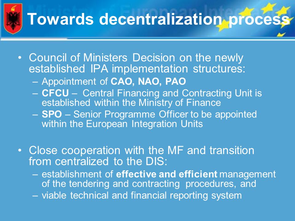 Towards decentralization process Council of Ministers Decision on the newly established IPA implementation structures: –Appointment of CAO, NAO, PAO –CFCU – Central Financing and Contracting Unit is established within the Ministry of Finance –SPO – Senior Programme Officer to be appointed within the European Integration Units Close cooperation with the MF and transition from centralized to the DIS: –establishment of effective and efficient management of the tendering and contracting procedures, and –viable technical and financial reporting system