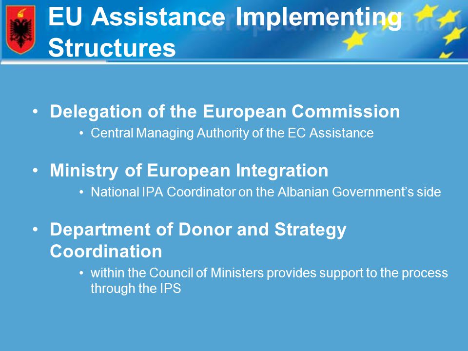 EU Assistance Implementing Structures Delegation of the European Commission Central Managing Authority of the EC Assistance Ministry of European Integration National IPA Coordinator on the Albanian Government’s side Department of Donor and Strategy Coordination within the Council of Ministers provides support to the process through the IPS