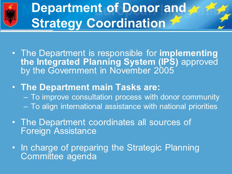 Department of Donor and Strategy Coordination The Department is responsible for implementing the Integrated Planning System (IPS) approved by the Government in November 2005 The Department main Tasks are: –To improve consultation process with donor community –To align international assistance with national priorities The Department coordinates all sources of Foreign Assistance In charge of preparing the Strategic Planning Committee agenda
