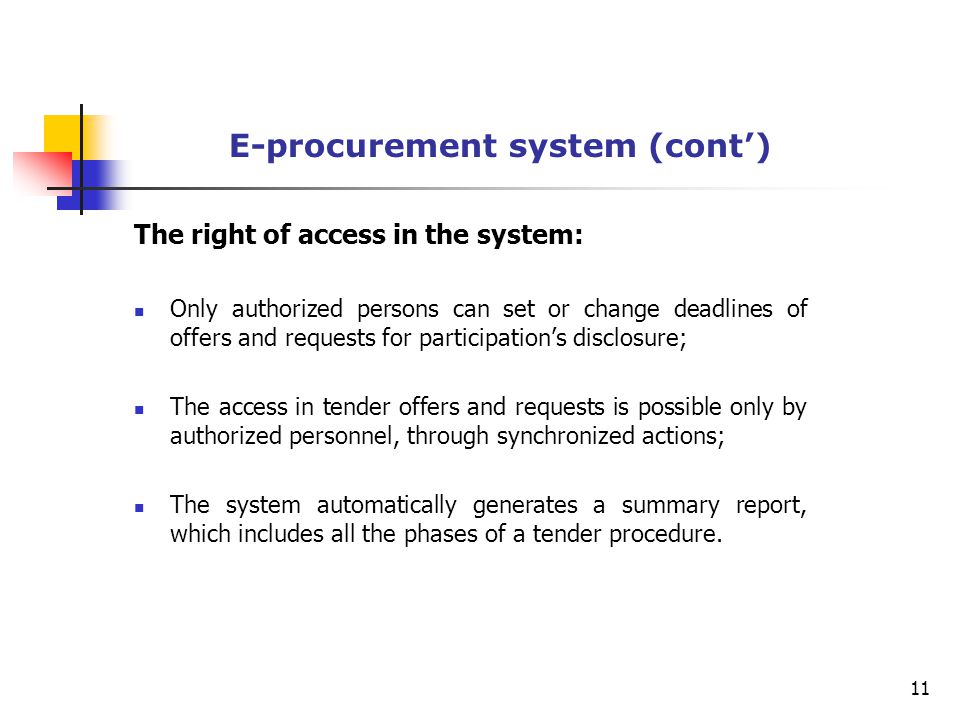 E-procurement system (cont’) The right of access in the system: Only authorized persons can set or change deadlines of offers and requests for participation’s disclosure; The access in tender offers and requests is possible only by authorized personnel, through synchronized actions; The system automatically generates a summary report, which includes all the phases of a tender procedure.