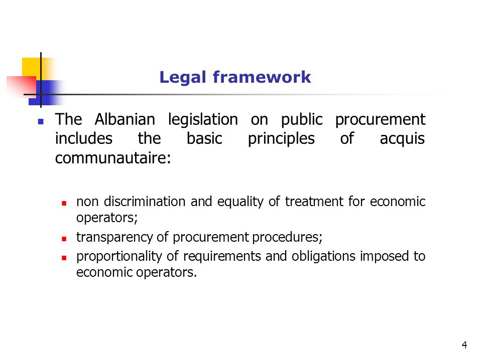 Legal framework The Albanian legislation on public procurement includes the basic principles of acquis communautaire: non discrimination and equality of treatment for economic operators; transparency of procurement procedures; proportionality of requirements and obligations imposed to economic operators.