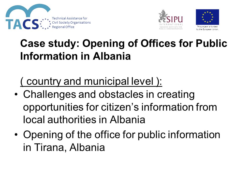 Case study: Opening of Offices for Public Information in Albania ( country and municipal level ): Challenges and obstacles in creating opportunities for citizen’s information from local authorities in Albania Opening of the office for public information in Tirana, Albania Technical Assistance for Civil Society Organisations Regional Office This project is funded by the European Union.