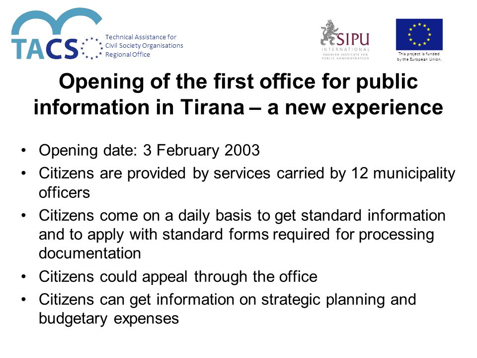 Opening of the first office for public information in Tirana – a new experience Opening date: 3 February 2003 Citizens are provided by services carried by 12 municipality officers Citizens come on a daily basis to get standard information and to apply with standard forms required for processing documentation Citizens could appeal through the office Citizens can get information on strategic planning and budgetary expenses Technical Assistance for Civil Society Organisations Regional Office This project is funded by the European Union.