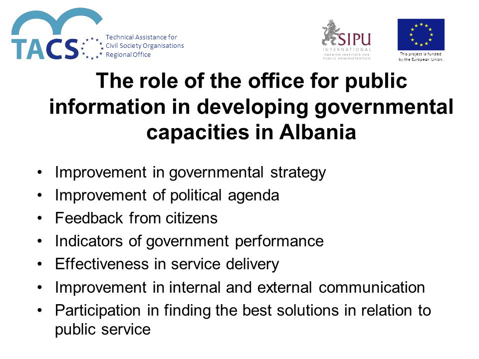 The role of the office for public information in developing governmental capacities in Albania Improvement in governmental strategy Improvement of political agenda Feedback from citizens Indicators of government performance Effectiveness in service delivery Improvement in internal and external communication Participation in finding the best solutions in relation to public service Technical Assistance for Civil Society Organisations Regional Office This project is funded by the European Union.