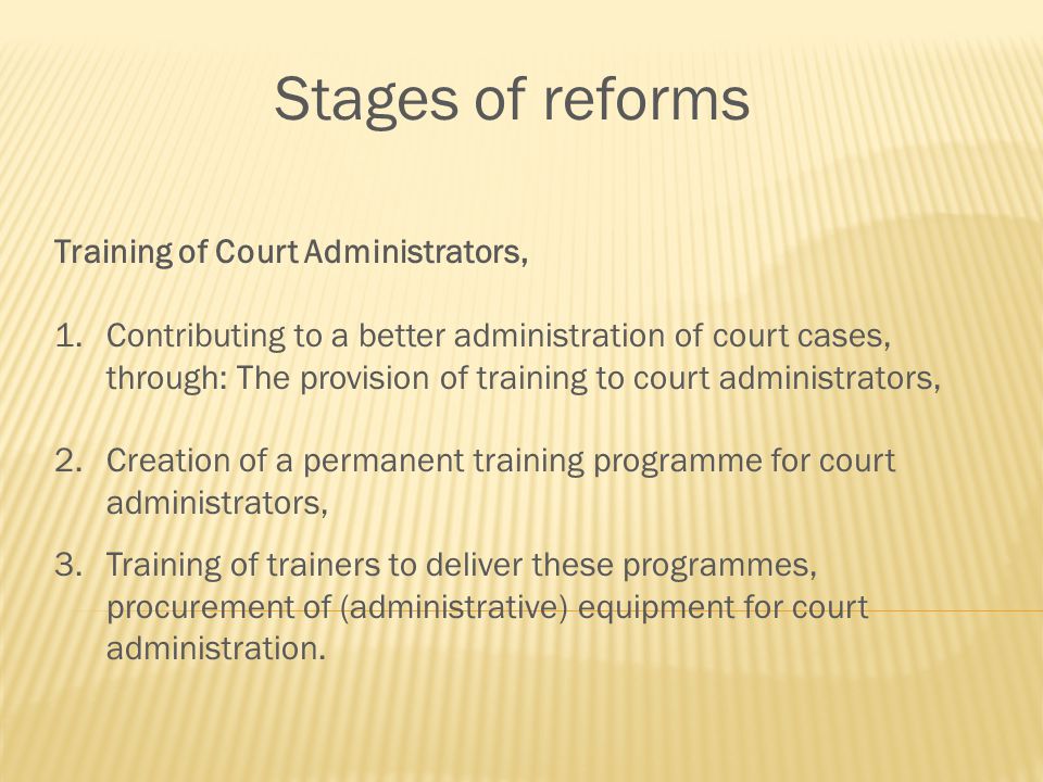 Stages of reforms Training of Court Administrators, 1.Contributing to a better administration of court cases, through: The provision of training to court administrators, 2.Creation of a permanent training programme for court administrators, 3.Training of trainers to deliver these programmes, procurement of (administrative) equipment for court administration.