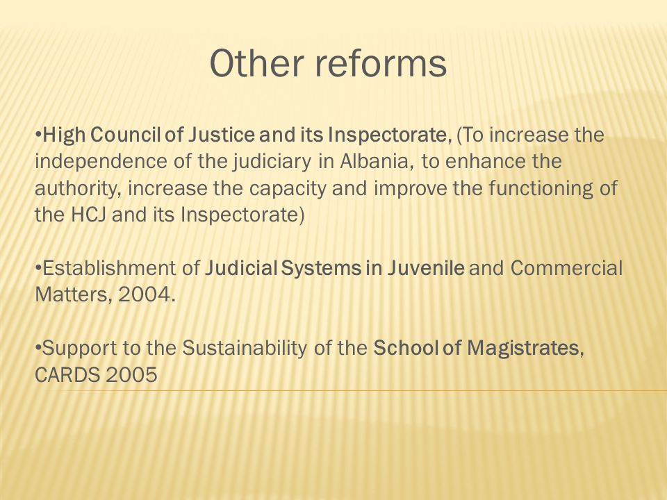 Other reforms High Council of Justice and its Inspectorate, (To increase the independence of the judiciary in Albania, to enhance the authority, increase the capacity and improve the functioning of the HCJ and its Inspectorate) Establishment of Judicial Systems in Juvenile and Commercial Matters, 2004.