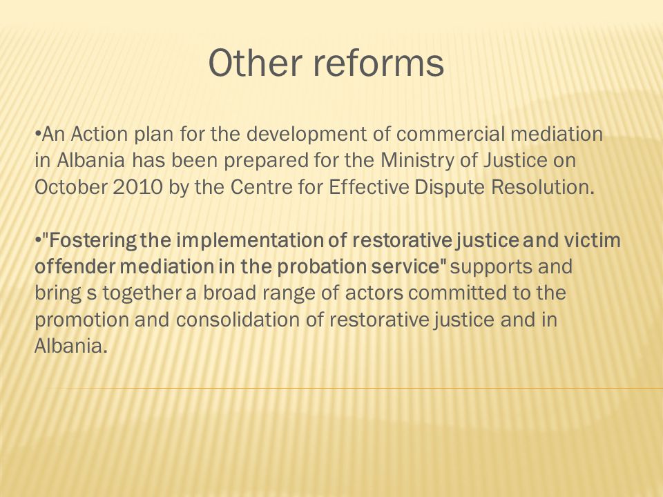 Other reforms An Action plan for the development of commercial mediation in Albania has been prepared for the Ministry of Justice on October 2010 by the Centre for Effective Dispute Resolution.