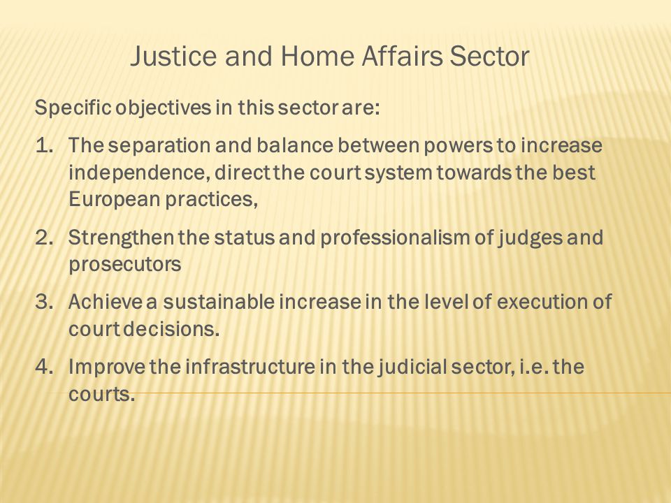 Justice and Home Affairs Sector Specific objectives in this sector are: 1.The separation and balance between powers to increase independence, direct the court system towards the best European practices, 2.Strengthen the status and professionalism of judges and prosecutors 3.Achieve a sustainable increase in the level of execution of court decisions.