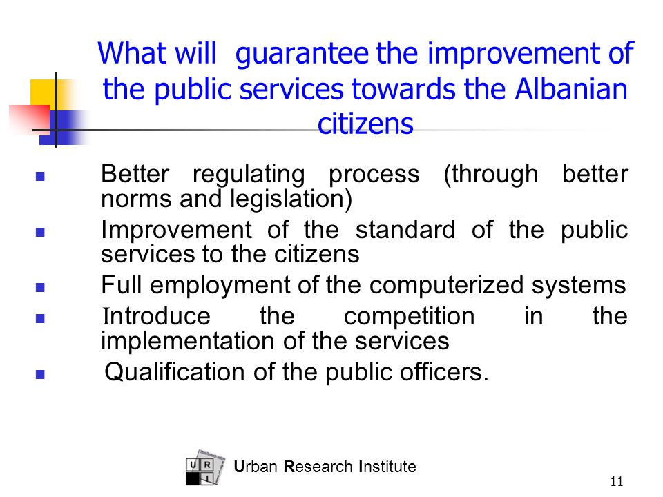 Urban Research Institute 11 What will guarantee the improvement of the public services towards the Albanian citizens Better regulating process (through better norms and legislation) Improvement of the standard of the public services to the citizens Full employment of the computerized systems I ntroduce the competition in the implementation of the services Qualification of the public officers.