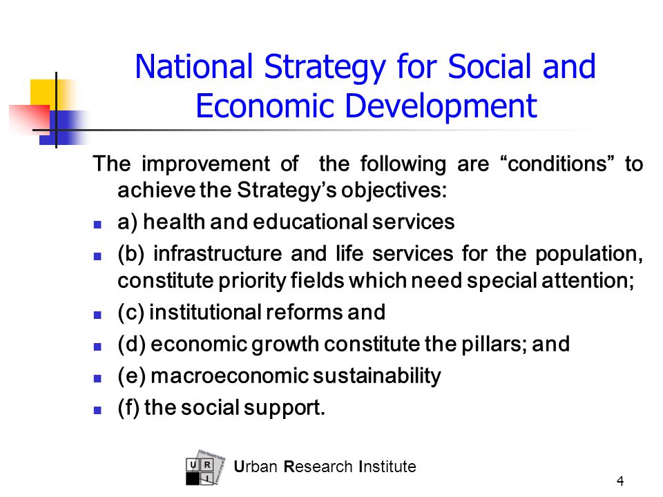 Urban Research Institute 4 National Strategy for Social and Economic Development The improvement of the following are conditions to achieve the Strategy’s objectives: a) health and educational services (b) infrastructure and life services for the population, constitute priority fields which need special attention; (c) institutional reforms and (d) economic growth constitute the pillars; and (e) macroeconomic sustainability (f) the social support.