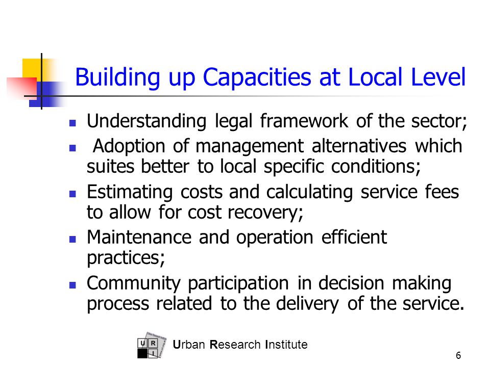 Urban Research Institute 6 Building up Capacities at Local Level Understanding legal framework of the sector; Adoption of management alternatives which suites better to local specific conditions; Estimating costs and calculating service fees to allow for cost recovery; Maintenance and operation efficient practices; Community participation in decision making process related to the delivery of the service.