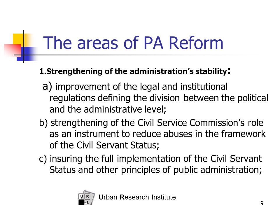 Urban Research Institute 9 The areas of PA Reform 1.Strengthening of the administration’s stability : a) improvement of the legal and institutional regulations defining the division between the political and the administrative level; b) strengthening of the Civil Service Commission’s role as an instrument to reduce abuses in the framework of the Civil Servant Status; c) insuring the full implementation of the Civil Servant Status and other principles of public administration;