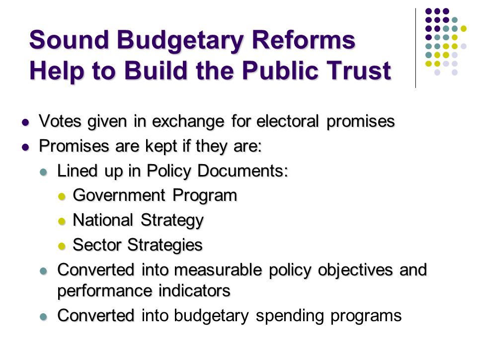 Sound Budgetary Reforms Help to Build the Public Trust Votes given in exchange for electoral promises Votes given in exchange for electoral promises Promises are kept if they are: Promises are kept if they are: Lined up in Policy Documents: Lined up in Policy Documents: Government Program Government Program National Strategy National Strategy Sector Strategies Sector Strategies Converted into measurable policy objectives and performance indicators Converted into measurable policy objectives and performance indicators Converted Converted into budgetary spending programs