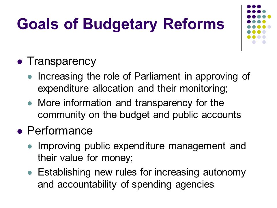 Goals of Budgetary Reforms Transparency Increasing the role of Parliament in approving of expenditure allocation and their monitoring; More information and transparency for the community on the budget and public accounts Performance Improving public expenditure management and their value for money; Establishing new rules for increasing autonomy and accountability of spending agencies