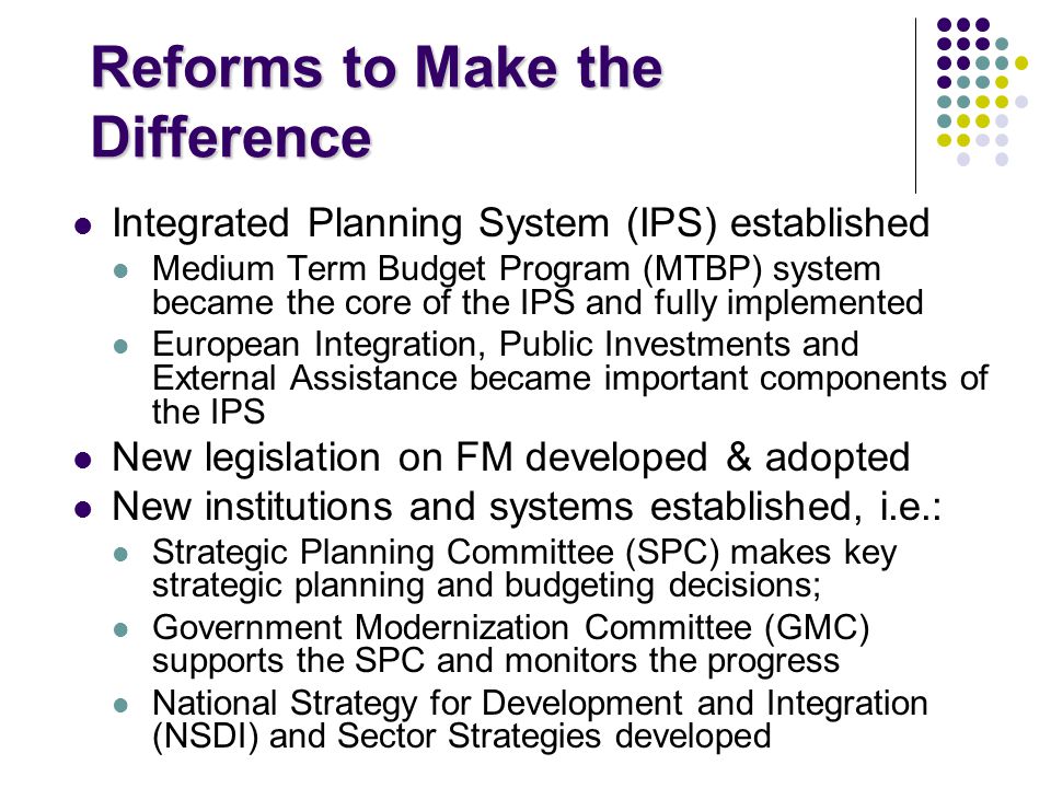 Reforms to Make the Difference Integrated Planning System (IPS) established Medium Term Budget Program (MTBP) system became the core of the IPS and fully implemented European Integration, Public Investments and External Assistance became important components of the IPS New legislation on FM developed & adopted New institutions and systems established, i.e.: Strategic Planning Committee (SPC) makes key strategic planning and budgeting decisions; Government Modernization Committee (GMC) supports the SPC and monitors the progress National Strategy for Development and Integration (NSDI) and Sector Strategies developed