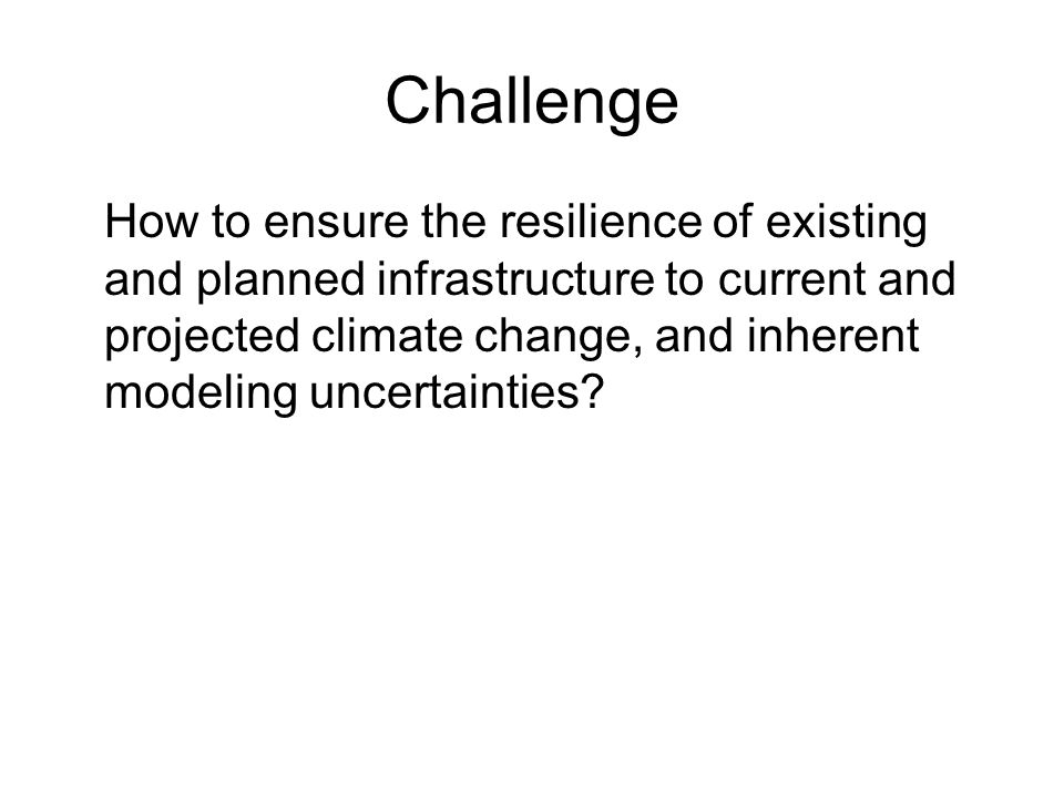 Challenge How to ensure the resilience of existing and planned infrastructure to current and projected climate change, and inherent modeling uncertainties
