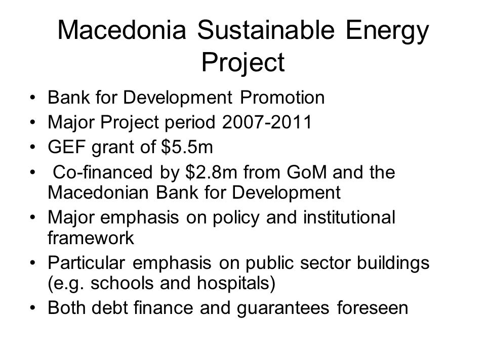 Macedonia Sustainable Energy Project Bank for Development Promotion Major Project period GEF grant of $5.5m Co-financed by $2.8m from GoM and the Macedonian Bank for Development Major emphasis on policy and institutional framework Particular emphasis on public sector buildings (e.g.