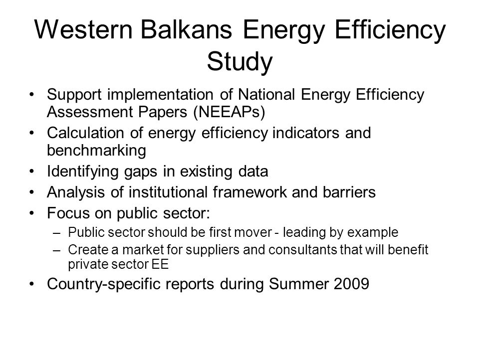 Western Balkans Energy Efficiency Study Support implementation of National Energy Efficiency Assessment Papers (NEEAPs) Calculation of energy efficiency indicators and benchmarking Identifying gaps in existing data Analysis of institutional framework and barriers Focus on public sector: –Public sector should be first mover - leading by example –Create a market for suppliers and consultants that will benefit private sector EE Country-specific reports during Summer 2009