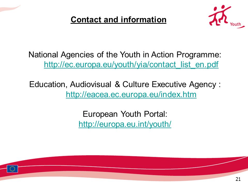 21 National Agencies of the Youth in Action Programme:     Education, Audiovisual & Culture Executive Agency :     European Youth Portal:   Contact and information