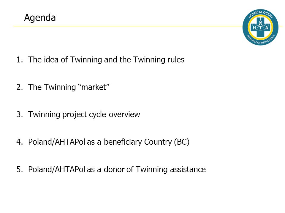 Agenda 1.The idea of Twinning and the Twinning rules 2.The Twinning market 3.Twinning project cycle overview 4.Poland/AHTAPol as a beneficiary Country (BC) 5.Poland/AHTAPol as a donor of Twinning assistance
