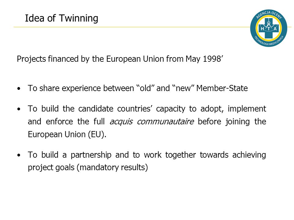 Idea of Twinning Projects financed by the European Union from May 1998’ To share experience between old and new Member-State To build the candidate countries’ capacity to adopt, implement and enforce the full acquis communautaire before joining the European Union (EU).