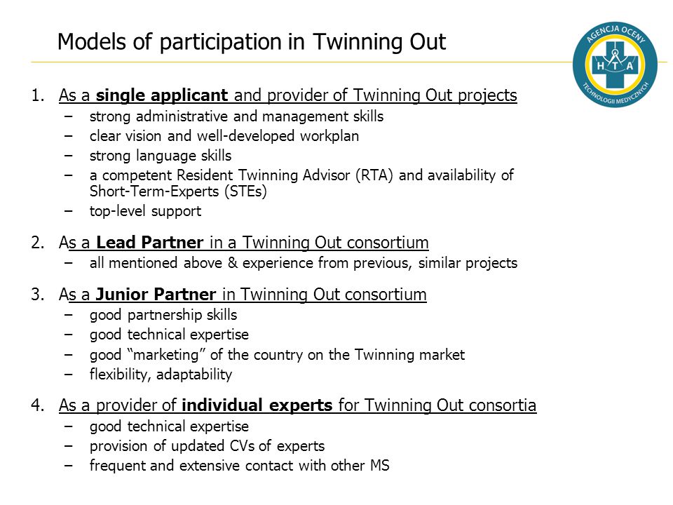 Models of participation in Twinning Out 1.As a single applicant and provider of Twinning Out projects –strong administrative and management skills –clear vision and well-developed workplan –strong language skills –a competent Resident Twinning Advisor (RTA) and availability of Short-Term-Experts (STEs) –top-level support 2.As a Lead Partner in a Twinning Out consortium –all mentioned above & experience from previous, similar projects 3.As a Junior Partner in Twinning Out consortium –good partnership skills –good technical expertise –good marketing of the country on the Twinning market –flexibility, adaptability 4.As a provider of individual experts for Twinning Out consortia –good technical expertise –provision of updated CVs of experts –frequent and extensive contact with other MS