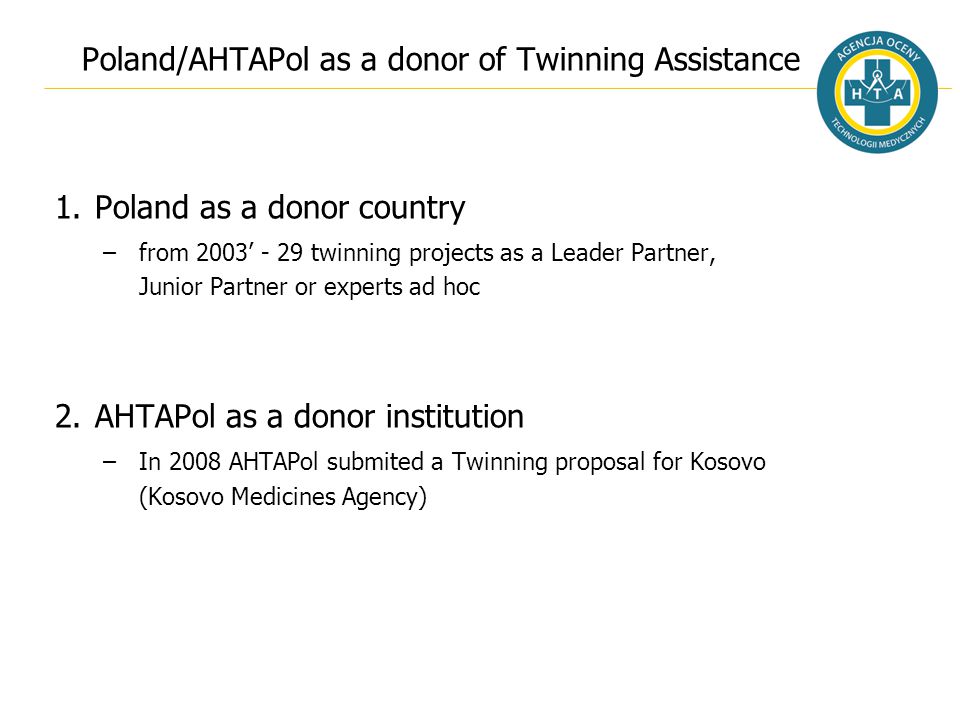 Poland/AHTAPol as a donor of Twinning Assistance 1.Poland as a donor country –from 2003’ - 29 twinning projects as a Leader Partner, Junior Partner or experts ad hoc 2.AHTAPol as a donor institution –In 2008 AHTAPol submited a Twinning proposal for Kosovo (Kosovo Medicines Agency)