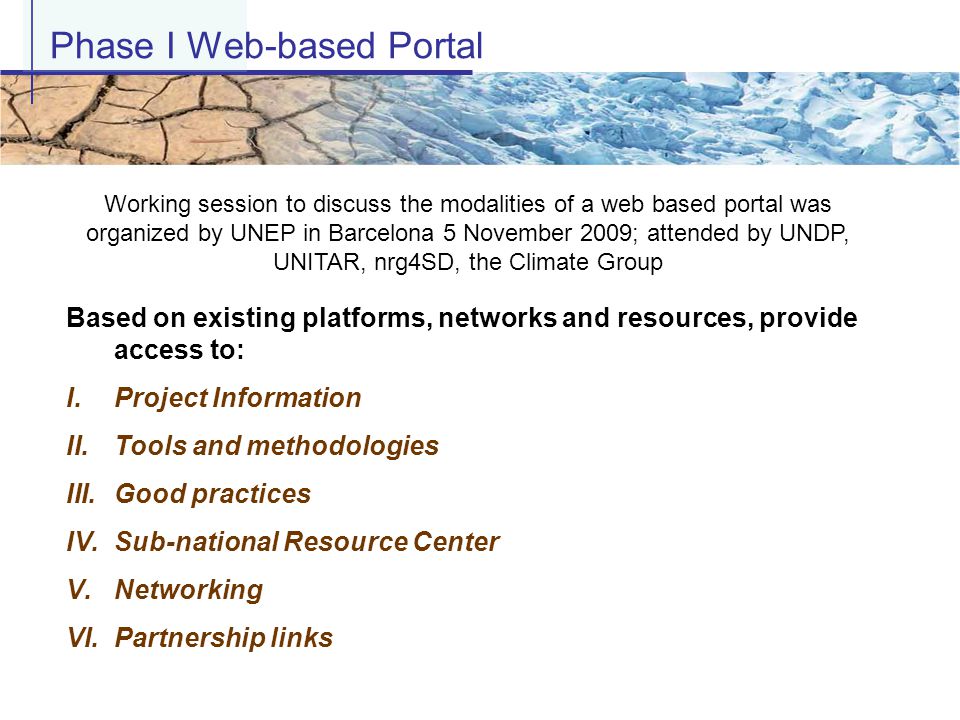 Based on existing platforms, networks and resources, provide access to: I.Project Information II.Tools and methodologies III.Good practices IV.Sub-national Resource Center V.Networking VI.Partnership links Phase I Web-based Portal Working session to discuss the modalities of a web based portal was organized by UNEP in Barcelona 5 November 2009; attended by UNDP, UNITAR, nrg4SD, the Climate Group