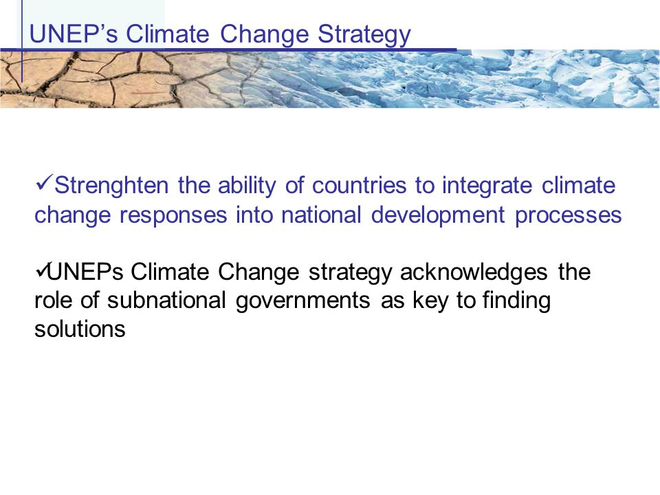 UNEP’s Climate Change Strategy Strenghten the ability of countries to integrate climate change responses into national development processes UNEPs Climate Change strategy acknowledges the role of subnational governments as key to finding solutions